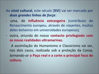 Ao nível cultural, este século [XVI] vai ser marcado por
  duas grandes linhas de força:
- uma, de influência estrangeira (contributo do
  Renascimento europeu, através de viajantes, muitos
  deles bolseiros em universidades europeias);
- outra, oriunda do nosso contacto privilegiado com
  as novas realidades ultramarinas.
   A assimilação do Humanismo e Classicismo vai ser,
  nos dois casos, realizada sob a proteção da Coroa,
  tornando-se o Paço real e a corte o principal foco de
  cultura.
 