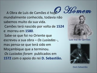 O Homem
  A Obra de Luís de Camões é hoje
mundialmente conhecida, todavia não
sabemos muito da sua vida.
 Camões terá nascido por volta de 1524
e morreu em 1580.
 Sabe-se que foi no Oriente que
escreveu a sua obra – Os Lusíadas -,     Luís Vaz de Camões
mas pensa-se que terá sido em
Moçambique que a terminou.
 Os Lusíadas foram publicados em
1572 com o apoio do rei D. Sebastião.

                                            Dom Sebastião
 