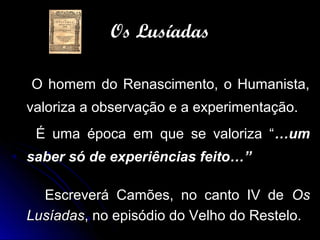 O homem do Renascimento, o Humanista,O homem do Renascimento, o Humanista,
valoriza a observação e a experimentação.valoriza a observação e a experimentação.
É uma época em que se valoriza “É uma época em que se valoriza “…um…um
saber só de experiências feito…”saber só de experiências feito…”
Escreverá Camões, no canto IV deEscreverá Camões, no canto IV de OsOs
LusíadasLusíadas, no episódio do Velho do Restelo., no episódio do Velho do Restelo.
Os LusíadasOs Lusíadas
 