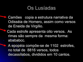 Os LusíadasOs Lusíadas
Camões copia a estrutura narrativa daCamões copia a estrutura narrativa da
Odisséia de Homero, assim como versosOdisséia de Homero, assim como versos
de Eneida de Virgílio.de Eneida de Virgílio.
Cada estrofe apresenta oito versos. AsCada estrofe apresenta oito versos. As
rimas são sempre da mesma forma:rimas são sempre da mesma forma:
abababcc.abababcc.
A epopéia compõe-se de 1102 estrofes,A epopéia compõe-se de 1102 estrofes,
no total de 8816 versos, todosno total de 8816 versos, todos
decassílabos, divididos em 10 cantos.decassílabos, divididos em 10 cantos.
 