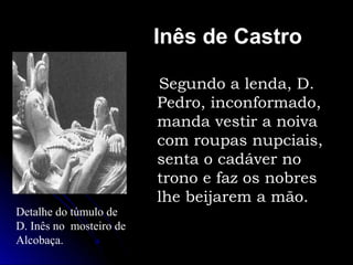 Inês de Castro
Segundo a lenda, D.
Pedro, inconformado,
manda vestir a noiva
com roupas nupciais,
senta o cadáver no
trono e faz os nobres
lhe beijarem a mão.
Detalhe do túmulo de
D. Inês no mosteiro de
Alcobaça.
 