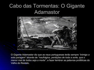 Cabo das Tormentas: O GiganteCabo das Tormentas: O Gigante
AdamastorAdamastor
O Gigante Adamastor diz que as naus portuguesas terão sempre “inimigo a
esta paragem” através de “naufrágios, perdições de toda a sorte, que o
menor mal de todos seja a morte”, a fazer lembrar as palavras proféticas do
Velho do Restelo.
 