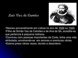 Luís Vaz de CamõesLuís Vaz de Camões
•Nasceu provavelmente em Lisboa no ano deNasceu provavelmente em Lisboa no ano de 15241524 ouou 15251525..
•Filho de Simão Vaz de Camões e de Ana de Sá, acredita-seFilho de Simão Vaz de Camões e de Ana de Sá, acredita-se
que pertencia à pequena nobreza.que pertencia à pequena nobreza.
•Conviveu com pessoas importantes da Corte, tinha uma vidaConviveu com pessoas importantes da Corte, tinha uma vida
atribulada, envolvendo-se em amores e aventuras várias.atribulada, envolvendo-se em amores e aventuras várias.
•Esteve preso várias vezes, devido a desordens.Esteve preso várias vezes, devido a desordens.
 