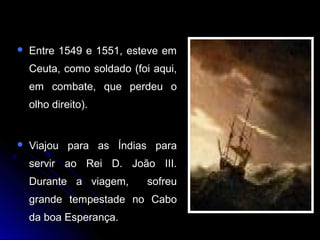  Entre 1549 e 1551, esteve emEntre 1549 e 1551, esteve em
Ceuta, como soldado (foi aqui,Ceuta, como soldado (foi aqui,
em combate, que perdeu oem combate, que perdeu o
olho direito).olho direito).
 Viajou para as Índias paraViajou para as Índias para
servir ao Rei D. João III.servir ao Rei D. João III.
Durante a viagem, sofreuDurante a viagem, sofreu
grande tempestade no Cabogrande tempestade no Cabo
da boa Esperança.da boa Esperança.
 