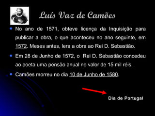  No ano de 1571, obteve licença da Inquisição paraNo ano de 1571, obteve licença da Inquisição para
publicar a obra, o que aconteceu no ano seguinte, empublicar a obra, o que aconteceu no ano seguinte, em
15721572. Meses antes, lera a obra ao Rei D. Sebastião.. Meses antes, lera a obra ao Rei D. Sebastião.
 Em 28 de Junho de 1572, o Rei D. Sebastião concedeuEm 28 de Junho de 1572, o Rei D. Sebastião concedeu
ao poeta uma pensão anual no valor de 15 mil réis.ao poeta uma pensão anual no valor de 15 mil réis.
 Camões morreu no diaCamões morreu no dia 10 de Junho de 158010 de Junho de 1580..
Dia de Portugal
Luís Vaz de CamõesLuís Vaz de Camões
 