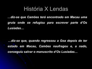 ……diz-se que Camões terá encontrado em Macau umadiz-se que Camões terá encontrado em Macau uma
gruta onde se refugiou para escrever parte d’Osgruta onde se refugiou para escrever parte d’Os
Lusíadas…Lusíadas…
……diz-se que, quando regressou a Goa depois de terdiz-se que, quando regressou a Goa depois de ter
estado em Macau, Camões naufragou e, a nado,estado em Macau, Camões naufragou e, a nado,
conseguiu salvar o manuscrito d’Os Lusíadas…conseguiu salvar o manuscrito d’Os Lusíadas…
História X LendasHistória X Lendas
 