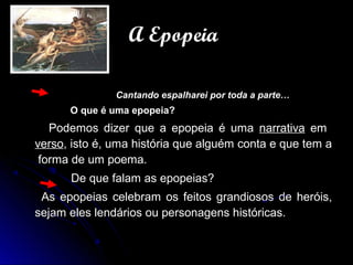 Cantando espalharei por toda a parte…Cantando espalharei por toda a parte…
O que é uma epopeia?O que é uma epopeia?
Podemos dizer que a epopeia é umaPodemos dizer que a epopeia é uma narrativanarrativa emem
versoverso, isto é, uma história que alguém conta e que tem a, isto é, uma história que alguém conta e que tem a
forma de um poema.forma de um poema.
De que falam as epopeias?De que falam as epopeias?
As epopeias celebram os feitos grandiosos de heróis,As epopeias celebram os feitos grandiosos de heróis,
sejam eles lendários ou personagens históricas.sejam eles lendários ou personagens históricas.
A EpopeiaA Epopeia
 