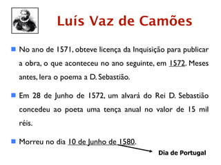 Luís Vaz de Camões
 No ano de 1571, obteve licença da Inquisição para publicar
  a obra, o que aconteceu no ano seguinte, em 1572. Meses
  antes, lera o poema a D. Sebastião.

 Em 28 de Junho de 1572, um alvará do Rei D. Sebastião
  concedeu ao poeta uma tença anual no valor de 15 mil
  réis.

 Morreu no dia 10 de Junho de 1580.
                                            Dia de Portugal
 