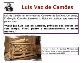 Luís Vaz de Camões
Luís de Camões foi enterrado no Convento de Sant’Ana. Um amigo,
D. Gonçalo Coutinho, inscreveu na lápide da sepultura que reservara
para o poeta:
“Aqui jaz Luís Vaz de Camões, príncipe dos poetas do
seu tempo. Viveu pobre e miseravelmente e assim
morreu.”




                                  Túmulo de Luís de Camões. Mosteiro dos
                                  Jerónimos (onde se supõe que estão os restos
                                  mortais do poeta desde 1880).
 