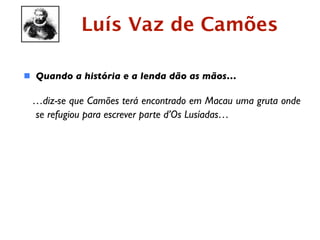 Luís Vaz de Camões

 Quando a história e a lenda dão as mãos…

 …diz-se que Camões terá encontrado em Macau uma gruta onde
 se refugiou para escrever parte d’Os Lusíadas…
 