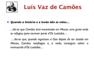Luís Vaz de Camões

 Quando a história e a lenda dão as mãos…

 …diz-se que Camões terá encontrado em Macau uma gruta onde
 se refugiou para escrever parte d’Os Lusíadas…
  …diz-se que, quando regressou a Goa depois de ter estado em
  Macau, Camões naufragou e, a nado, conseguiu salvar o
  manuscrito d’Os Lusíadas…
 