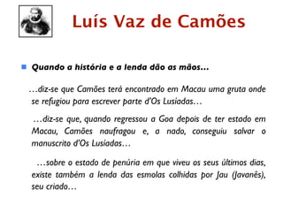 Luís Vaz de Camões

 Quando a história e a lenda dão as mãos…

 …diz-se que Camões terá encontrado em Macau uma gruta onde
 se refugiou para escrever parte d’Os Lusíadas…
  …diz-se que, quando regressou a Goa depois de ter estado em
  Macau, Camões naufragou e, a nado, conseguiu salvar o
  manuscrito d’Os Lusíadas…

   …sobre o estado de penúria em que viveu os seus últimos dias,
  existe também a lenda das esmolas colhidas por Jau (Javanês),
  seu criado…
 