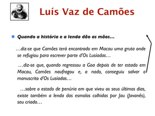 Luís Vaz de Camões

 Quando a história e a lenda dão as mãos…

 …diz-se que Camões terá encontrado em Macau uma gruta onde
 se refugiou para escrever parte d’Os Lusíadas…
  …diz-se que, quando regressou a Goa depois de ter estado em
  Macau, Camões naufragou e, a nado, conseguiu salvar o
  manuscrito d’Os Lusíadas…

   …sobre o estado de penúria em que viveu os seus últimos dias,
  existe também a lenda das esmolas colhidas por Jau (Javanês),
  seu criado…
 