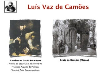 Luís Vaz de Camões




 Camões na Gruta de Macau              Gruta de Camões (Macau)
Pintura do século XIX, da autoria de
   Francisco Augusto de Metrass.
  Museu de Arte Contemporânea.
 