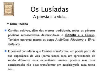 Os Lusíadas
                    A poesia e a vida…
 E Obra Poética

 Camões cultivou, além dos metros tradicionais, todos os géneros
  poéticos renascentistas, destacando-se o Soneto e a Canção.
  Também escreveu teatro: os autos Anfitriões, Filodemo e El-rei
  Seleuco.

 É possível considerar que Camões transformou em poesia parte da
  sua experiência de vida (como fazem, cada um aproveitando de
  modo diferente essa experiência, muitos poetas) mas essa
  consideração não deve transformar em autobiograﬁa cada texto
  seu...
 