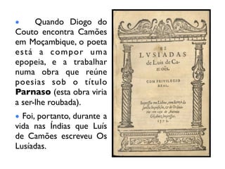 •     Quando Diogo do
Couto encontra Camões
em Moçambique, o poeta
está a compor uma
epopeia, e a trabalhar
numa obra que reúne
poesias sob o título
Parnaso (esta obra viria
a ser-lhe roubada).
• Foi, portanto, durante a
vida nas Índias que Luís
de Camões escreveu Os
Lusíadas.
 