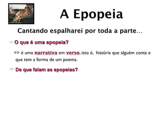 A Epopeia
   Cantando espalharei por toda a parte…
C O   que é uma epopeia?

  => é uma narrativa em verso, isto é, história que alguém conta e
   que tem a forma de um poema.

C De que falam as epopeias?
 