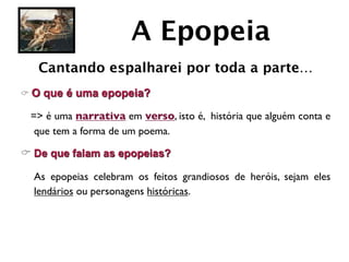 A Epopeia
   Cantando espalharei por toda a parte…
C O   que é uma epopeia?

  => é uma narrativa em verso, isto é, história que alguém conta e
   que tem a forma de um poema.

C De que falam as epopeias?

	

 As epopeias celebram os feitos grandiosos de heróis, sejam eles
    lendários ou personagens históricas.
 