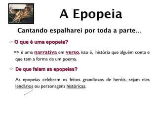 A Epopeia
   Cantando espalharei por toda a parte…
C O   que é uma epopeia?

  => é uma narrativa em verso, isto é, história que alguém conta e
   que tem a forma de um poema.

C De que falam as epopeias?

	

 As epopeias celebram os feitos grandiosos de heróis, sejam eles
    lendários ou personagens históricas.
 