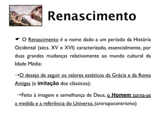 Renascimento
 E O Renascimento é o nome dado a um período da História
 Ocidental (sécs. XV e XVI) caracterizado, essencialmente, por
 duas grandes mudanças relativamente ao mundo cultural da
 Idade Média:

	

4 O desejo de seguir os valores estéticos da Grécia e da Roma
 Antigas (a imitação dos clássicos);

	

 4 Feito à imagem e semelhança de Deus, o Homem torna-se
 a medida e a referência do Universo. (antropocentrismo)
 