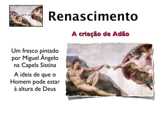 Renascimento
                     A criação de Adão

Um fresco pintado
por Miguel Ângelo
 na Capela Sistina
 A ideia de que o
Homem pode estar
 à altura de Deus
 