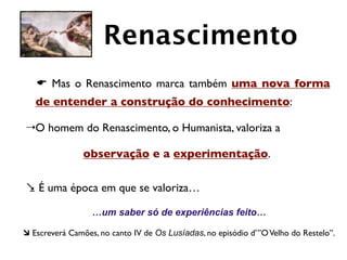 Renascimento
   E Mas o Renascimento marca também uma nova forma
   de entender a construção do conhecimento:

4 O homem do Renascimento, o Humanista, valoriza a

                observação e a experimentação.

. É uma época em que se valoriza…

                  …um saber só de experiências feito…

à Escreverá Camões, no canto IV de Os Lusíadas, no episódio d’”O Velho do Restelo”.
 