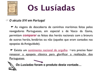 Os Lusíadas
C O século XVI em Portugal

   E As viagens de descoberta de caminhos marítimos feitas pelos
  navegadores Portugueses, em especial a de Vasco da Gama,
  permitiam comparar os feitos dos heróis nacionais com a bravura
  de outros heróis, lendários ou não (aqueles que eram cantados nas
  epopeias da Antiguidade).

   E Existia um sentimento nacional de orgulho 4 era preciso fazer
  renascer a epopeia clássica para gloriﬁcar a realização dos
  Portugueses.

      Os Lusíadas foram o produto desta vontade…
 