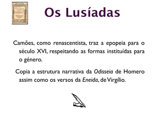 Os Lusíadas

Camões, como renascentista, traz a epopeia para o
  século XVI, respeitando as formas instituídas para
  o género.
Copia a estrutura narrativa da Odisseia de Homero
 assim como os versos da Eneida, de Virgílio.
 