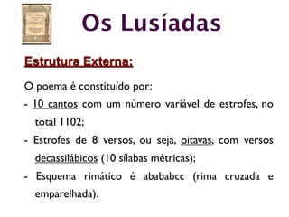 Os Lusíadas
Estrutura Externa:
O poema é constituído por:
- 10 cantos com um número variável de estrofes, no
  total 1102;
- Estrofes de 8 versos, ou seja, oitavas, com versos
  decassilábicos (10 sílabas métricas);
- Esquema rimático é abababcc (rima cruzada e
  emparelhada).
 