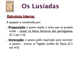 Os Lusíadas
Estrutura Interna:
A epopeia é constituída por:
- Proposição: o poeta expõe o tema que se propõe
  tratar - cantar os feitos heróicos dos portugueses;
  (C. I; est. 1-3)
- Invocação: o poeta pede inspiração para escrever
   o poema - invoca as Tágides (ninfas do Tejo); (C.I;
   est. 4-5)
 
