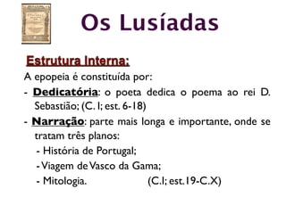 Os Lusíadas
Estrutura Interna:
A epopeia é constituída por:
- Dedicatória: o poeta dedica o poema ao rei D.
  Sebastião; (C. I; est. 6-18)
- Narração: parte mais longa e importante, onde se
  tratam três planos:
  - História de Portugal;
  - Viagem de Vasco da Gama;
  - Mitologia.                 (C.I; est.19-C.X)
 