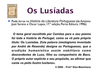 Os Lusíadas
 Pode ler-se na História da Literatura Portuguesa (de António
  José Saraiva e Óscar Lopes, 17.ª edição, Porto Editora, 1996):


    O tema geral escolhido por Camões para o seu poema
  foi toda a história de Portugal, como se vê pelo próprio
  título: Os Lusíadas. Esta palavra (neologismo inventado
  por André de Resende) designa os Portugueses, que a
  erudição humanística assim nobilitava como
  descendentes de Luso, filho ou companheiro de Baco.
  O próprio autor explicita o seu propósito, ao afirmar que
  canta «o peito ilustre lusitano».
                                     © 2008 - Prof.ª Elsa Maximiano
 