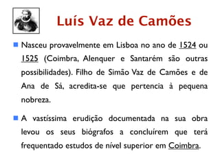 Luís Vaz de Camões
 Nasceu provavelmente em Lisboa no ano de 1524 ou
  1525 (Coimbra, Alenquer e Santarém são outras
  possibilidades). Filho de Simão Vaz de Camões e de
  Ana de Sá, acredita-se que pertencia à pequena
  nobreza.

 A vastíssima erudição documentada na sua obra
  levou os seus biógrafos a concluírem que terá
  frequentado estudos de nível superior em Coimbra.
 