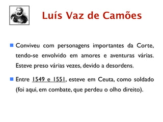 Luís Vaz de Camões

 Conviveu com personagens importantes da Corte,
  tendo-se envolvido em amores e aventuras várias.
  Esteve preso várias vezes, devido a desordens.

 Entre 1549 e 1551, esteve em Ceuta, como soldado
  (foi aqui, em combate, que perdeu o olho direito).
 
