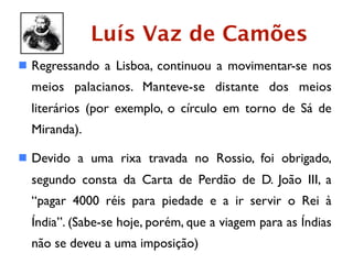 Luís Vaz de Camões
 Regressando a Lisboa, continuou a movimentar-se nos
  meios palacianos. Manteve-se distante dos meios
  literários (por exemplo, o círculo em torno de Sá de
  Miranda).

 Devido a uma rixa travada no Rossio, foi obrigado,
  segundo consta da Carta de Perdão de D. João III, a
  “pagar 4000 réis para piedade e a ir servir o Rei à
  Índia”. (Sabe-se hoje, porém, que a viagem para as Índias
  não se deveu a uma imposição)
 