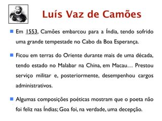 Luís Vaz de Camões
 Em 1553, Camões embarcou para a Índia, tendo sofrido
  uma grande tempestade no Cabo da Boa Esperança.

 Ficou em terras do Oriente durante mais de uma década,
  tendo estado no Malabar na China, em Macau… Prestou
  serviço militar e, posteriormente, desempenhou cargos
  administrativos.

 Algumas composições poéticas mostram que o poeta não
  foi feliz nas Índias; Goa foi, na verdade, uma decepção.
 