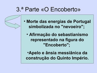 3.ª Parte «O Encoberto» Morte das energias de Portugal simbolizada no "nevoeiro"; Afirmação do sebastianismo representado na figura do "Encoberto"; Apelo e ânsia messiânica da construção do Quinto Império.