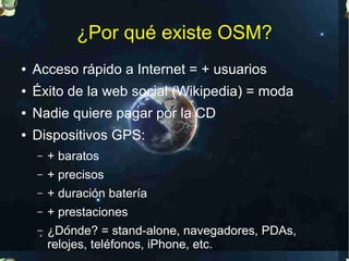¿Por qué existe OSM?
●   Acceso rápido a Internet = + usuarios
●   Éxito de la web social (Wikipedia) = moda
●   Nadie quiere pagar por la CD
●   Dispositivos GPS:
    –   + baratos
    –   + precisos
    –   + duración batería
    –   + prestaciones
    –   ¿Dónde? = stand-alone, navegadores, PDAs,
        relojes, teléfonos, iPhone, etc.
 
