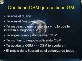 Qué tiene OSM que no tiene GM
●   Tú eres el dueño
●   Tú eres el “mapper”
● Tú mapeas lo que te interesa y no lo que le
interesa al negocio GM
●   Tú eliges cómo y dónde usar OSM
●   Tu montas tu negocio utilizando OSM
●   Tu ayudas a OSM <-> OSM te ayuda a tí
●   El precio de la libertad es el esfuerzo de todos
 