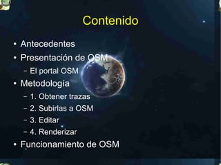 Contenido
●   Antecedentes
●   Presentación de OSM
    –   El portal OSM
●   Metodología
    –   1. Obtener trazas
    –   2. Subirlas a OSM
    –   3. Editar
    –   4. Renderizar
●   Funcionamiento de OSM
 