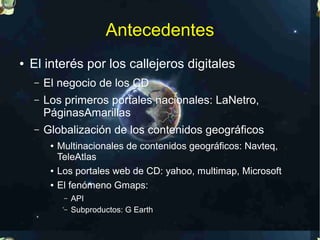 Antecedentes
●   El interés por los callejeros digitales
    –   El negocio de los CD
    –   Los primeros portales nacionales: LaNetro,
        PáginasAmarillas
    –   Globalización de los contenidos geográficos
         ●   Multinacionales de contenidos geográficos: Navteq,
             TeleAtlas
         ●   Los portales web de CD: yahoo, multimap, Microsoft
         ●   El fenómeno Gmaps:
              –   API
              –   Subproductos: G Earth
 