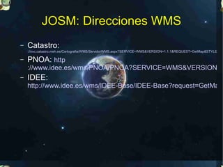 JOSM: Direcciones WMS
–   Catastro:
    ://ovc.catastro.meh.es/Cartografia/WMS/ServidorWMS.aspx?SERVICE=WMS&VERSION=1.1.1&REQUEST=GetMap&STYLES=&

–   PNOA: http
    ://www.idee.es/wms/PNOA/PNOA?SERVICE=WMS&VERSION=1
–   IDEE:
    http://www.idee.es/wms/IDEE-Base/IDEE-Base?request=GetMap&
 