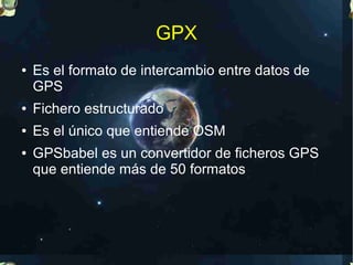 GPX
●   Es el formato de intercambio entre datos de
    GPS
●   Fichero estructurado
●   Es el único que entiende OSM
●   GPSbabel es un convertidor de ficheros GPS
    que entiende más de 50 formatos
 