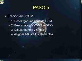 PASO 5
●   Edición en JOSM
    –   1. Descargar una zona de OSM
    –   2. Buscar apoyos (WMS o GPX)
    –   3. Dibujar puntos y nodos
    –   4. Asignar TAGs a los elementos
 
