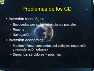 Problemas de los CD
●   Inversión tecnológica:
    –   Búsquedas por calles, direcciones postales
    –   Routing
    –   Navegación
●   Inversión económica:
    –   Mantenimiento constantes del callejero (expansión
        y remodelación urbana)
    –   Demanda: servidores + potentes
 