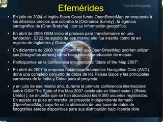 Efemérides                            fuente:Wikipedia

●   En julio de 2004 el inglés Steve Coast funda OpenStreetMap en respuesta a
    los altísimos precios que cobraba la [Ordnance Survey] , la agencia
    cartográfica de [Gran Bretaña] , por su información geográfica.
●   En abril de 2006 OSM inicio el proceso para transformarse en una
    fundación . El 22 de agosto de ese mismo año fue inscrita como tal en
    registro de Inglaterra y Gales :
●   En diciembre de 2006 Yahoo confirmó que OpenStreetMap podrían utilizar
    sus [fotografías aéreas] como base para la producción de mapas.
●   Participantes en la conferencia internacional ''State of the Map 2007''.
●   En abril de 2007 la empresa holandesa Automotive Navigation Data (AND)
    dona una completo conjunto de datos de los Países Bajos y las principales
    carreteras de la India y China para al proyecto.
●   y en julio de ese mismo año, durante la primera conferencia internacional
    sobre OSM The State of the Map 2007 celebrada en Manchester ( [Reino
    Unido] ), se anuncia que se han alcanzado los 9.000 usuarios registrados.
    En agosto se puso en marcha un proyecto independiente llamado
    [OpenAerialMap] cuyo fin es la obtención de una base de datos de
    fotografías aéreas disponibles para sus distribución bajo licencia libre
 