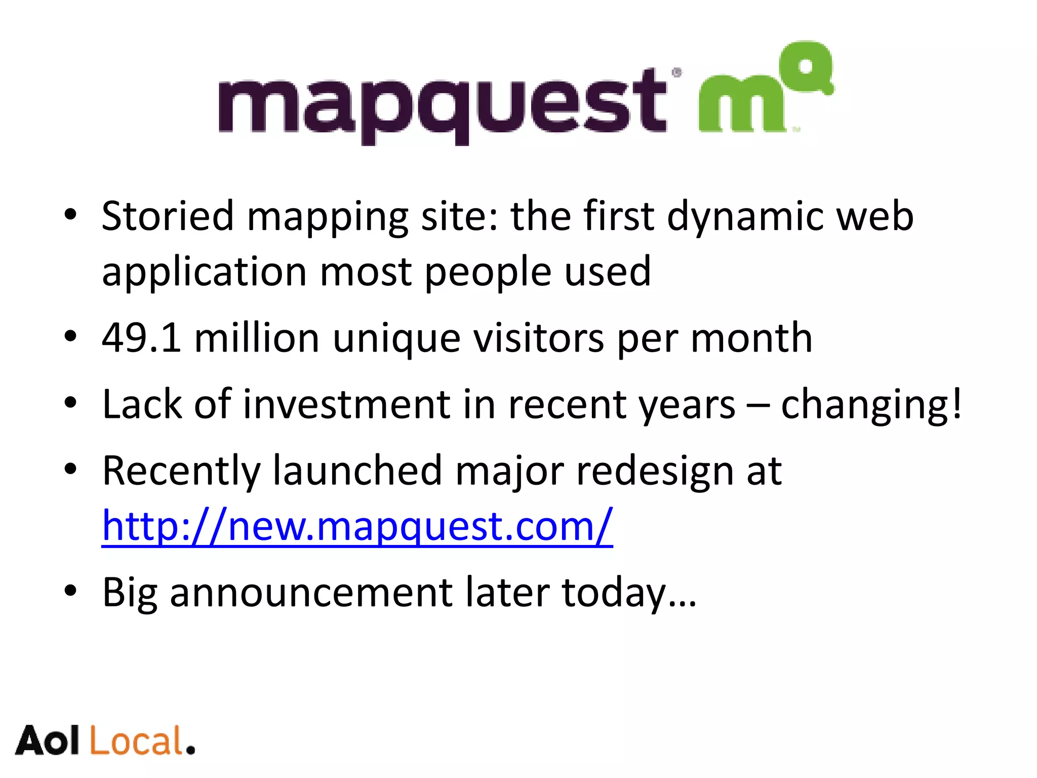 Storied mapping site: the first dynamic web application many people used49.1 million unique visitors per monthLack of investment in recent years – changing!Recently launched major redesign athttp://new.mapquest.com/Big announcement today…