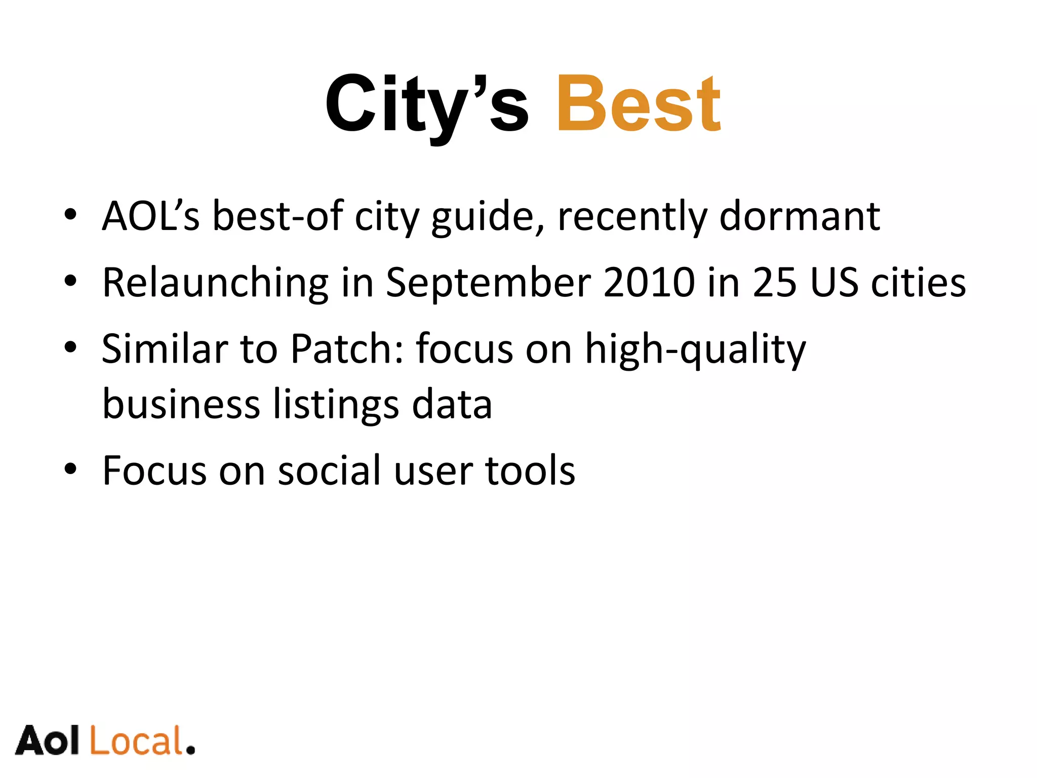 AOL’s best-of city guide, recently dormantSeptember relaunch in 25 US citiesSimilar to Patch: focus on high-quality business listing data for citiesTools for users to vote on and share favorite restaurants, bars, etc.City’s Best