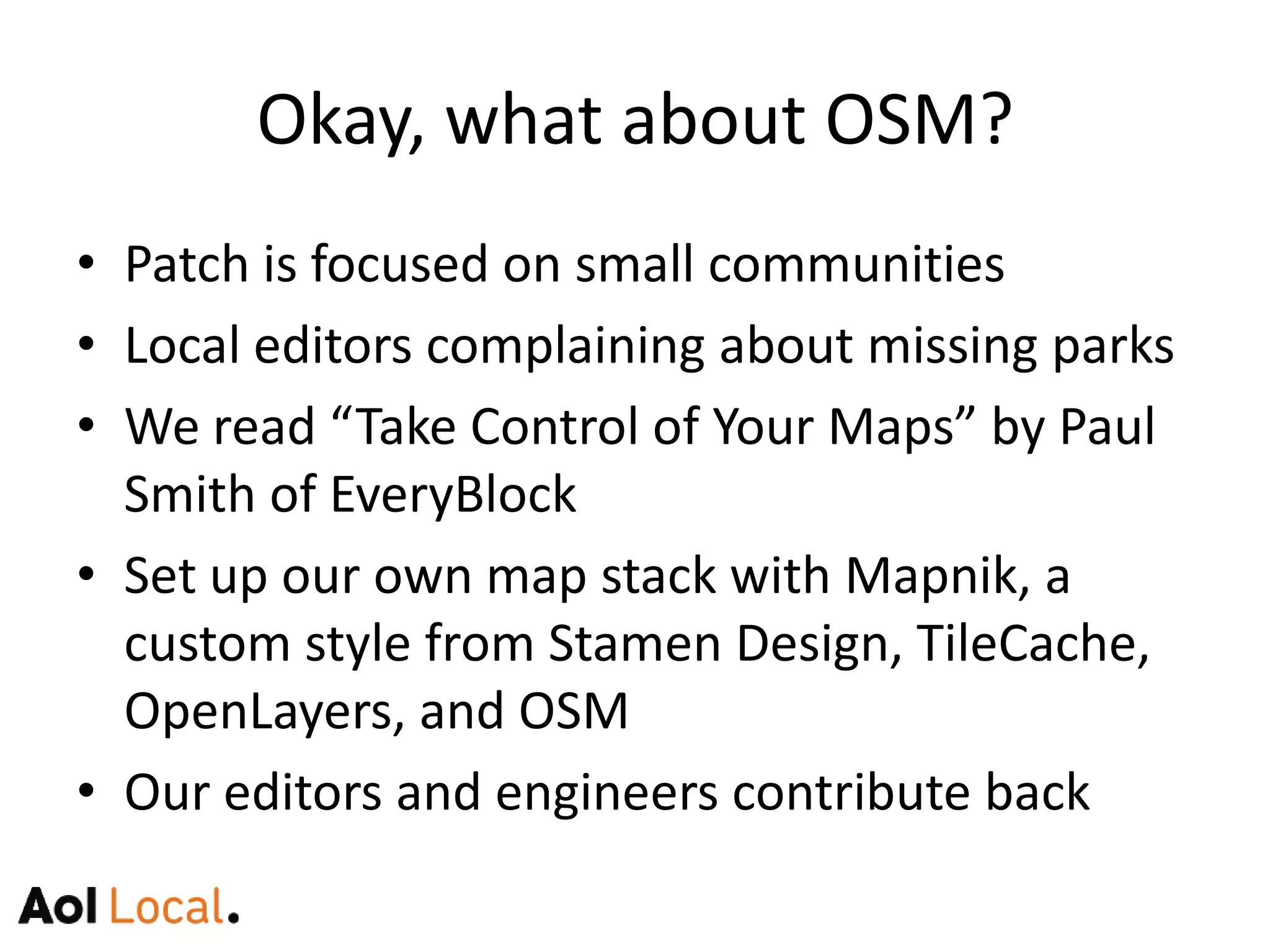 Okay AOL, what about OSM?Patch is focused on small communitiesLocal editors concerned about missing parksWe read “Take Control of Your Maps” by Paul Smith of EveryBlockSet up our own map stack with Mapnik, a custom style from Stamen Design, TileCache, OpenLayers, and OSMOur editors and engineers contribute back