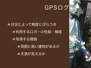GPSログ


状況によって精度にばらつき

 利用するロガーの性能・精度

 取得する環境

  周囲に高い建物があるか

  天頂が見えるか
 